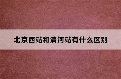 北京西站和清河站有什么区别