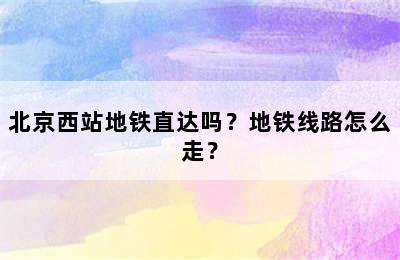 北京西站地铁直达吗？地铁线路怎么走？