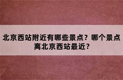 北京西站附近有哪些景点？哪个景点离北京西站最近？