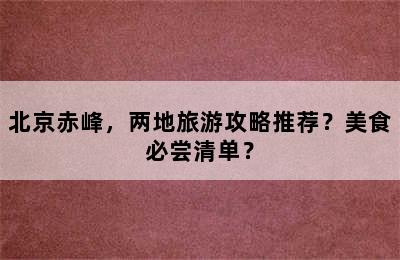 北京赤峰，两地旅游攻略推荐？美食必尝清单？