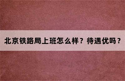 北京铁路局上班怎么样？待遇优吗？