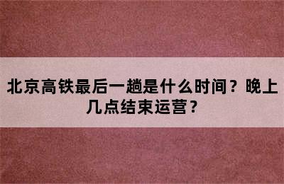 北京高铁最后一趟是什么时间？晚上几点结束运营？