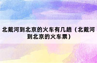 北戴河到北京的火车有几趟（北戴河到北京的火车票）