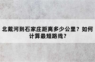 北戴河到石家庄距离多少公里？如何计算最短路线？