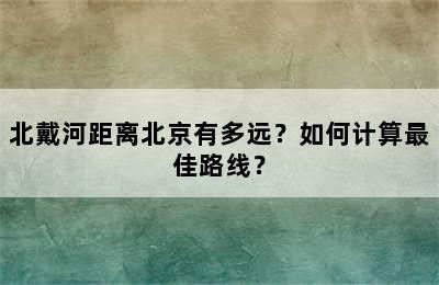 北戴河距离北京有多远？如何计算最佳路线？