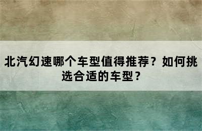 北汽幻速哪个车型值得推荐？如何挑选合适的车型？