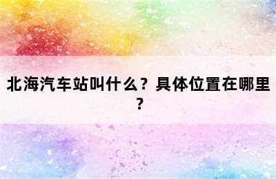 北海汽车站叫什么？具体位置在哪里？