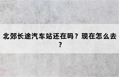 北郊长途汽车站还在吗？现在怎么去？