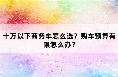 十万以下商务车怎么选？购车预算有限怎么办？