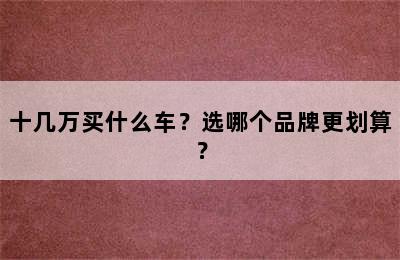 十几万买什么车？选哪个品牌更划算？