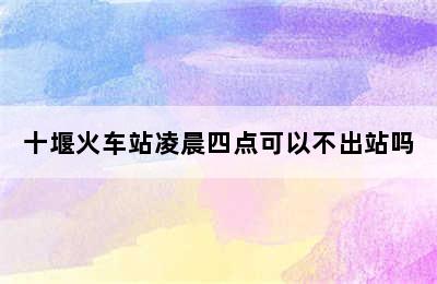 十堰火车站凌晨四点可以不出站吗