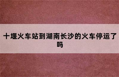 十堰火车站到湖南长沙的火车停运了吗