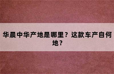 华晨中华产地是哪里？这款车产自何地？