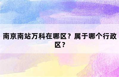 南京南站万科在哪区？属于哪个行政区？