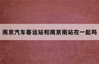 南京汽车客运站和南京南站在一起吗