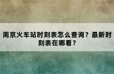 南京火车站时刻表怎么查询？最新时刻表在哪看？