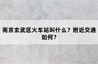 南京玄武区火车站叫什么？附近交通如何？