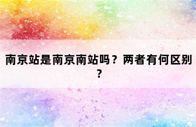 南京站是南京南站吗？两者有何区别？