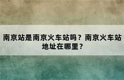 南京站是南京火车站吗？南京火车站地址在哪里？