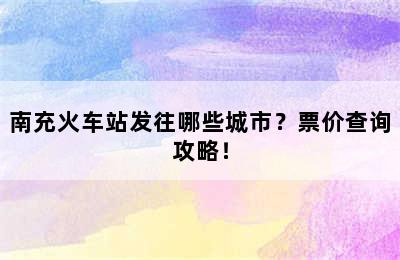 南充火车站发往哪些城市？票价查询攻略！