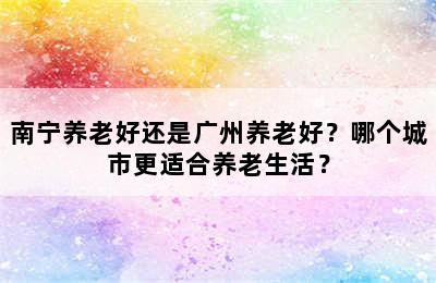 南宁养老好还是广州养老好？哪个城市更适合养老生活？