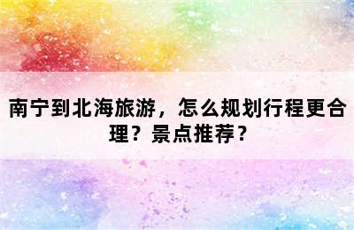 南宁到北海旅游，怎么规划行程更合理？景点推荐？