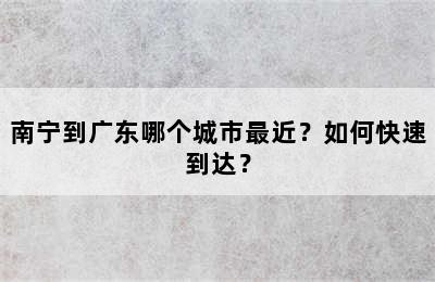 南宁到广东哪个城市最近？如何快速到达？