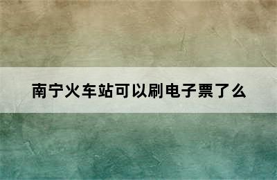 南宁火车站可以刷电子票了么