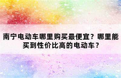 南宁电动车哪里购买最便宜？哪里能买到性价比高的电动车？