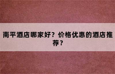 南平酒店哪家好？价格优惠的酒店推荐？