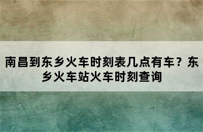 南昌到东乡火车时刻表几点有车？东乡火车站火车时刻查询