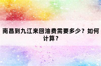 南昌到九江来回油费需要多少？如何计算？