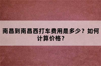 南昌到南昌西打车费用是多少？如何计算价格？