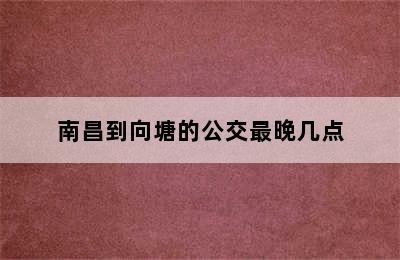 南昌到向塘的公交最晚几点