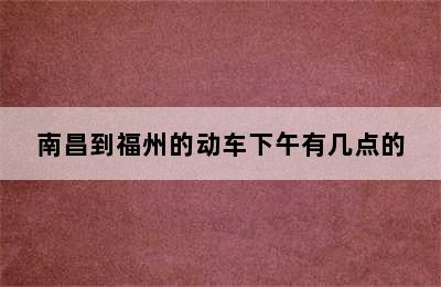 南昌到福州的动车下午有几点的