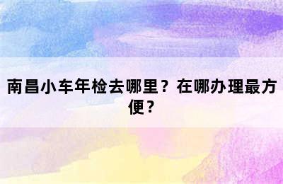 南昌小车年检去哪里？在哪办理最方便？