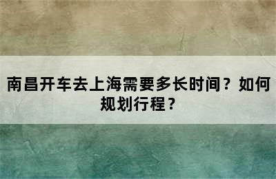 南昌开车去上海需要多长时间？如何规划行程？