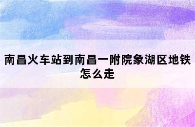 南昌火车站到南昌一附院象湖区地铁怎么走