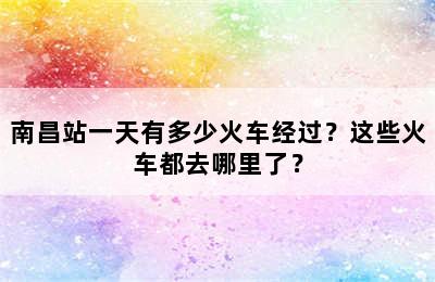 南昌站一天有多少火车经过？这些火车都去哪里了？