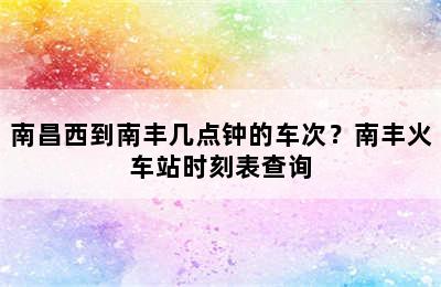 南昌西到南丰几点钟的车次？南丰火车站时刻表查询