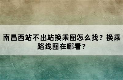 南昌西站不出站换乘图怎么找？换乘路线图在哪看？