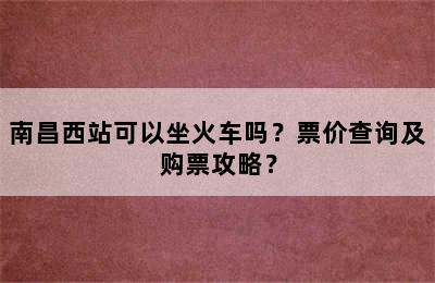 南昌西站可以坐火车吗？票价查询及购票攻略？