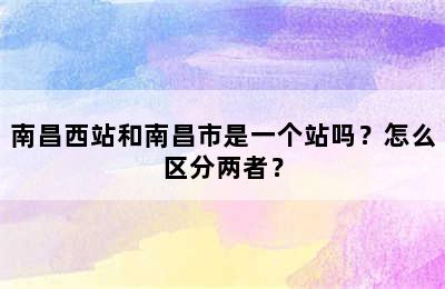 南昌西站和南昌市是一个站吗？怎么区分两者？