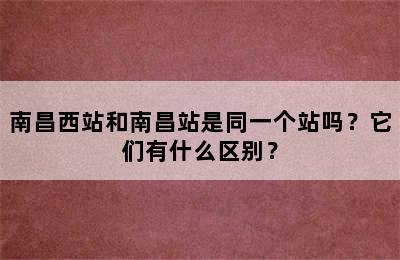 南昌西站和南昌站是同一个站吗？它们有什么区别？