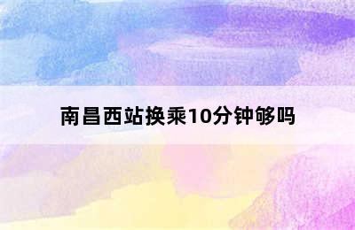 南昌西站换乘10分钟够吗