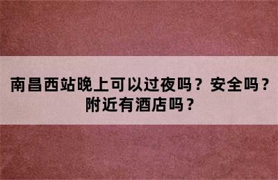 南昌西站晚上可以过夜吗？安全吗？附近有酒店吗？