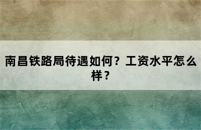 南昌铁路局待遇如何？工资水平怎么样？