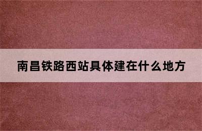 南昌铁路西站具体建在什么地方