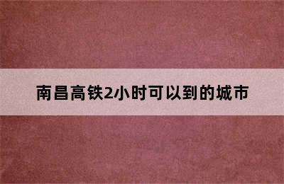 南昌高铁2小时可以到的城市