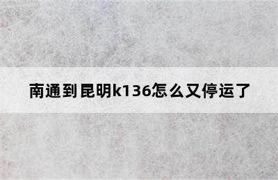 南通到昆明k136怎么又停运了